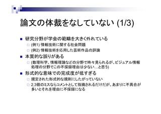 論文の体裁をなしていない (1/3)
 研究分野が学会の範疇を大きく外れている
 (例1) 情報技術に関する社会問題
 (例2) 情報技術を応用した芸術作品の評論
 本質的な誤りがある
 (数理科学、情報理論などの分野で時々見られるが、ビジュアル情報
処理の分野でこの不採録理由は少ない…と思う)
 形式的な意味での完成度が低すぎる
 規定された形式的な規則にしたがっていない
 2,3個のミスならコメントとして指摘されるだけだが、あまりに不具合が
多いとそれを理由に不採録になる
 