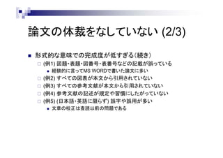 論文の体裁をなしていない (2/3)
 形式的な意味での完成度が低すぎる（続き）
 (例1) 図題・表題・図番号・表番号などの記載が誤っている
 経験的に言ってMS WORDで書いた論文に多い
 (例2) すべての図表が本文から引用されていない
 (例3) すべての参考文献が本文から引用されていない
 (例4) 参考文献の記述が規定や習慣にしたがっていない
 (例5) (日本語・英語に限らず) 誤字や誤用が多い
 文章の校正は査読以前の問題である
 