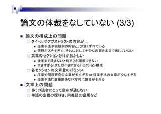 論文の体裁をなしていない (3/3)
 論文の構成上の問題
 タイトルやアブストラクトの内容が…
 提案手法や実験例の内容と、大きくずれている
 視野が大きすぎて、それに対して十分な内容を本文で示していない
 文章のセクション分けがおかしい
 後半まで読まないと前半さえ理解できない
 大きすぎる（または小さすぎる）セクション構成
 各セクションの文章量のバランス
 序章や関連研究の文章が多すぎる or 提案手法の文章が少なすぎる
 提案手法に直接関係ない方向に論旨がそれる
 文章上の問題
 多くの読者にとって意味が通じない
 単語の定義の曖昧さ、同義語の乱用など
 