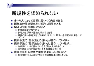 新規性を認められない
 多くの人にとって容易に思いつく内容である
 既発表の関連研究と本質的に同等である
 関連研究の引用が足りない
 参考文献が少なすぎる
 参考文献が日本語論文ばかりである
 関連の薄い参考文献ばかりで、本当に比較すべき研究が引用されて
いない
 提案手法の「他手法との違い」が書かれていない
 提案手法の「他手法との違い」は書かれているが…
 他手法に比べて優れている点が全く見当たらない
 他手法に比べて優れている点の議論が不十分
 提案手法の新規性が実験結果から伝わらない
 単に「動いたこと」を示すだけの実験結果になっている
 