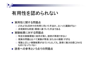 有用性を認められない
 実用性に関する問題点
 どのような目的での利用に向いた手法か、といった議論がない
 非現実的な前提・環境に基づいた手法である
 実験結果に対する問題点
 特定の実験環境に依存が高く、読者が再現できない
 現実の問題と比べて実験が簡易（または小規模）すぎる
 理論上正しい実験結果が出ていたとしても、読者に魅力を感じさせる
ものになっていない
 読者への参考という点での問題点
 