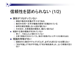 信頼性を認められない (1/2)
 論旨がつながっていない
 単語や数式の定義が不十分である
 数式中の同一文字が複数の意味で定義されている
 参考文献を熟読しないと話が通じない
 そのほか、文章表現の曖昧さ、細かい誤りなど
 結論や主張の根拠が示されていない
 単に「…である」としか書かれていない
 文章で根拠が示されていても、数式や図表がないと不十分な場合もある
 理論的考察が甘い
 提案された数式やアルゴリズムが、必ずとも成り立つとは限らない
 「何が可能」で「何が不可能」で「何が制約条件」か、という考察が足り
ない
 