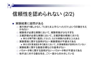 信頼性を認められない (2/2)
 実験結果に疑問がある
 実行例が1個しかなく、「たまたま上手くいっただけ」という印象を与え
かねない
 被験者が必要な実験において、被験者数が少なすぎる
 主観評価が必要な実験において、主観評価の根拠に欠ける
 例えば専門家に鑑賞してもらう、などの実験が必要なこともある
 実験環境に関する説明がない・実験環境が不適当である
 例えば計算速度を争う論文において、計算機環境が説明されていない
 実験結果に関する数値目標などの基準がない
 パラメータ等に関する説明がない・パラメータ等が不適当である
 他手法に対する優位性を、ごく一面からのみ示している
 