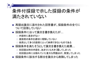 条件付採録で示した採録の条件が
満たされていない
 再提出論文に添付された回答書が、採録条件の全てに
ついて回答していない
 採録条件に沿って論文を書き換えたが…
 内容的に進歩がない
 査読者の条件を適切に理解していない
 依然として多くの読者にとって納得できないものである
 採録条件を満たそうとして論文を書き換えた結果…
 初回提出時の内容を、あまりにも大きく覆してしまった
 初回提出時には隠れていた重大な問題点が、発覚してしまった
 採録条件に該当する部分を論文から削除してしまった
 