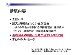 講演内容
 査読とは
 論文が採録されない主な理由
多くの学会が公開する不採録理由・採録条件
もう少し具体的な、現実の不採録理由
 著者自身の判断・行動が望ましい状況例
 まとめのメッセージ
※一般的な「論文の書き方」論については、すでに多くの
良書があるので、本講演では控えさせていただきます
 