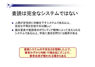 査読は完全なシステムではない
 人間が定性的に判断を下すシステムである以上、
完全な平等を目指すのは難しい
 論文委員や査読者のボランティア精神によって支えられる
システムである以上、学会に責任を問うにも限界がある
査読システムの不完全さを理解した上で、
著者みずから判断・行動を起こすことで、
著者自身が報われる場合もある
 