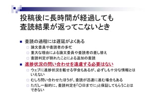 投稿後に長時間が経過しても
査読結果が返ってこないとき
 査読の過程には遅延がよくある
 論文委員や査読者の多忙
 重大な理由による論文委員や査読者の差し替え
 査読判定が割れたことによる追加の査読
 進捗状況の問い合わせを遠慮する必要はない
 ウェブに進捗状況を載せる学会もあるが、必ずしも十分な情報とは
いえない
 むしろ問い合わせたほうが、査読が迅速に進む場合もある
 ただし一般的に、査読判定を「○日までに」と保証してもらうことは
できない
 