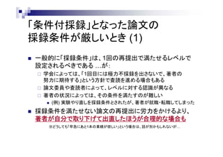 「条件付採録」となった論文の
採録条件が厳しいとき (1)
 一般的に「採録条件」は、1回の再提出で満たせるレベルで
設定されるべきである …が：
 学会によっては、「1回目には極力不採録を出さないで、著者の
努力に期待する」という方針で査読を進める場合もある
 論文委員や査読者によって、レベルに対する認識が異なる
 著者の状況によっては、その条件を満たすのが難しい
 (例) 実験やり直しを採録条件とされたが、著者が就職・転職してしまった
 採録条件を満たせない論文の再提出に労力をかけるより、
著者が自分で取り下げて出直したほうが合理的な場合も
※どうしても「早急にあと1本の業績が欲しい」という場合は、話が別かもしれないが…
 