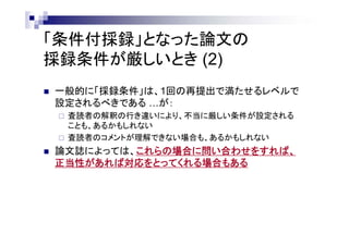 「条件付採録」となった論文の
採録条件が厳しいとき (2)
 一般的に「採録条件」は、1回の再提出で満たせるレベルで
設定されるべきである …が：
 査読者の解釈の行き違いにより、不当に厳しい条件が設定される
ことも、あるかもしれない
 査読者のコメントが理解できない場合も、あるかもしれない
 論文誌によっては、これらの場合に問い合わせをすれば、
正当性があれば対応をとってくれる場合もある
 