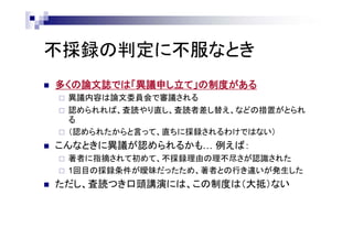 不採録の判定に不服なとき
 多くの論文誌では「異議申し立て」の制度がある
 異議内容は論文委員会で審議される
 認められれば、査読やり直し、査読者差し替え、などの措置がとられ
る
 （認められたからと言って、直ちに採録されるわけではない）
 こんなときに異議が認められるかも… 例えば：
 著者に指摘されて初めて、不採録理由の理不尽さが認識された
 1回目の採録条件が曖昧だったため、著者との行き違いが発生した
 ただし、査読つき口頭講演には、この制度は（大抵）ない
 
