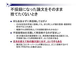 不採録になった論文をそのまま
捨てたくないとき
 何も改良せずに再投稿してはダメ
 そのまま別の学会に投稿しても、また同じ人が論文委員・査読者を
担当することもある
 極論すれば研究者としての良識を疑われかねない
 不採録理由を克服して再投稿するのが望ましい
 多くの論文誌の査読報告には、再投稿の価値のある論文には、
不採録であっても再投稿を促す、という方針がある
 目先を変えて他の論文誌に出す、という手もある
 論文誌ごとにキーパーソンが異なる以上、どこに投稿するかで
有利・不利が生じる場合もある
 
