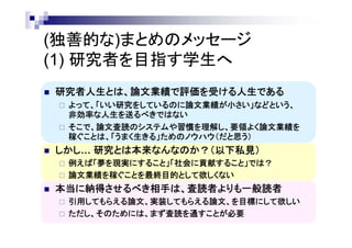 (独善的な)まとめのメッセージ
(1) 研究者を目指す学生へ
 研究者人生とは、論文業績で評価を受ける人生である
 よって、「いい研究をしているのに論文業績が小さい」などという、
非効率な人生を送るべきではない
 そこで、論文査読のシステムや習慣を理解し、要領よく論文業績を
稼ぐことは、「うまく生きる」ためのノウハウ（だと思う）
 しかし… 研究とは本来なんなのか？（以下私見）
 例えば「夢を現実にすること」「社会に貢献すること」では？
 論文業績を稼ぐことを最終目的として欲しくない
 本当に納得させるべき相手は、査読者よりも一般読者
 引用してもらえる論文、実装してもらえる論文、を目標にして欲しい
 ただし、そのためには、まず査読を通すことが必要
 