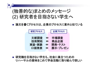(独善的な)まとめのメッセージ
(2) 研究者を目指さない学生へ
 論文を書くプロセスは、企業のプロセスに意外と似ている
 研究職を目指さない学生も、社会に巣立つための
リハーサルの意味をこめて学会活動に取り組んで欲しい
文献調査 ⇔ 市場調査
技術開拓 ⇔ 商品企画
実装・実験 ⇔ 開発・テスト
口頭発表 ⇔ 展示・プレゼン
研究プロセス 企業プロセス
 