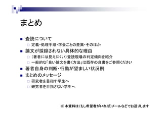 まとめ
 査読について
 定義・処理手順・学会ごとの差異・そのほか
 論文が採録されない具体的な理由
 （著者には見えにくい）査読現場の判定傾向を紹介
 一般的な「良い論文を書く方法」は既存の良書をご参照ください
 著者自身の判断・行動が望ましい状況例
 まとめのメッセージ
 研究者を目指す学生へ
 研究者を目指さない学生へ
※ 本資料は（もし希望者がいれば）メールなどでお送りします
 