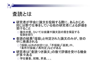 査読とは
 研究者が学会に論文を投稿する際に、あらかじめ
同じ分野で仕事をしている他の研究者による評価を
受けること
 論文の質、ひいては会議や論文誌の質を保証する
役割を担う
 査読の結果「採録」と判定された論文のみが、世の
中に発表される
 「採録」以外の判定には、「不採録」「返戻」や、
「条件付採録」「再判定」などがある
 研究者は「査読つき論文」の数で評価を受ける機会
が多々ある
 学位審査、就職、昇進、、、
 