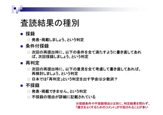 査読結果の種別
 採録
 発表・掲載しましょう、という判定
 条件付採録
 次回の再提出時に、以下の条件を全て満たすように書き直してあれ
ば、次回採録しましょう、という判定
 再判定
 次回の再提出時に、以下の意見を全て考慮して書き直してあれば、
再検討しましょう、という判定
 日本では「再判定」という判定を出す学会は少数派？
 不採録
 発表・掲載できません、という判定
 不採録の理由が詳細に記載されている
※採録条件や不採録理由とは別に、判定結果を問わず、
「論文をよくするためのコメント」が付記されることが多い
 