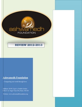 REVIEW 2012-2013

Ashwamedh Foundation
Conquering our world through love

Address: B-401,Type-A, Sindhu Garden
CHS,Y. K. Nagar Virar (W),Thane -401303
Website: www.ashwamedhfoundation.org

w

 