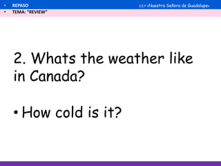 2. Whats the weather like
in Canada?
• REPASO
• TEMA: “REVIEW”
I.E.P «Nuestra Señora de Guadalupe»
• How cold is it?
 