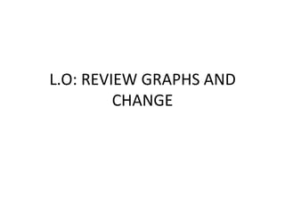 L.O: REVIEW GRAPHS AND
CHANGE
 