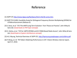 Reference
[1] 3GPP LTE http://www.3gpp.org/ftp/Specs/html-info/36-series.htm.
[2] 3GPP TR 25.892; Feasibility Study for Orthogonal Frequency Division Multiplexing (OFDM) for
UTRAN enhancement (Release 6)
[3] S. Sesia, et.al. “LTE-The UMTS Long Term Evolution- from Theory to Practice”, John Wiley &
Sons Ltd. (Good book on PHY layer concept)
[4] H. Holma, et.al. “LTE for UMTS OFDMA and SC-FDMA Based Radio Access”, John Wiley & Sons
Ltd. (Good book on System Architecture concept)
[5] H.G. Myung, Technical Overview of 3GPP LTE. http://hgmyung.googlepages.com/scfdma.pdf
[6] P. Wang, et. Al. “RF Pattern Matching Performance in LTE”, Polaris Wireless internal report,
April 17, 2010.
 