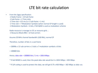 LTE bit rate calculation
• From the 3gpp specification:
-1 Radio Frame = 10 Sub-frame
-1 Sub-frame = 2 Time-slots
-1 Time-slot = 0.5 ms (i.e 1 Sub-frame = 1 ms)
-1 Time-slot = 7 Modulation Symbols (when normal CP length is used)
-1 Modulation Symbols = 6 bits; if 64 QAM is used as modulation scheme
Radio resource is manage in LTE as resource grid....
-1 Resource Block (RB) = 12 Sub-carriers
Assume 20 MHz channel bandwidth (100 RBs), normal CP
Therefore, number of bits in a sub-frame
= 100RBs x 12 sub-carriers x 2 slots x 7 modulation symbols x 6 bits
= 100800 bits
Hence, data rate = 100800 bits / 1 ms = 100.8 Mbps
* If 4x4 MIMO is used, then the peak data rate would be 4 x 100.8 Mbps = 403 Mbps.
* If 3/4 coding is used to protect the data, we still get 0.75 x 403 Mbps = 302 Mbps as data rate.
 