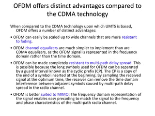 OFDM offers distinct advantages compared to
the CDMA technology
When compared to the CDMA technology upon which UMTS is based,
OFDM offers a number of distinct advantages:
• OFDM can easily be scaled up to wide channels that are more resistant
to fading.
• OFDM channel equalizers are much simpler to implement than are
CDMA equalizers, as the OFDM signal is represented in the frequency
domain rather than the time domain.
• OFDM can be made completely resistant to multi-path delay spread. This
is possible because the long symbols used for OFDM can be separated
by a guard interval known as the cyclic prefix (CP). The CP is a copy of
the end of a symbol inserted at the beginning. By sampling the received
signal at the optimum time, the receiver can remove the time domain
interference between adjacent symbols caused by multi-path delay
spread in the radio channel.
• OFDM is better suited to MIMO. The frequency domain representation of
the signal enables easy precoding to match the signal to the frequency
and phase characteristics of the multi-path radio channel.
 