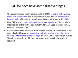 OFDM does have some disadvantages
• The subcarriers are closely spaced making OFDM sensitive to frequency
errors and phase noise. For the same reason, OFDM is also sensitive to
Doppler shift, which causes interference between the subcarriers (ICI).
• Pure OFDM also creates high peak-to-average signals, and that is why a
modification of the technology called SC-FDMA is used in the uplink. SC-
FDMA is discussed later.
• It is known that OFDM will be more difficult to operate than CDMA at the
edge of cells. CDMA uses scrambling codes to provide protection from
inter-cell interference at the cell edge whereas OFDM has no such feature.
Therefore, some form of frequency planning at the cell edges will be
required.
 