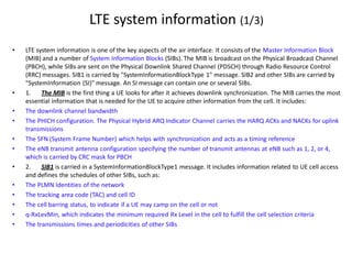 • LTE system information is one of the key aspects of the air interface. It consists of the Master Information Block
(MIB) and a number of System Information Blocks (SIBs). The MIB is broadcast on the Physical Broadcast Channel
(PBCH), while SIBs are sent on the Physical Downlink Shared Channel (PDSCH) through Radio Resource Control
(RRC) messages. SIB1 is carried by "SystemInformationBlockType 1" message. SIB2 and other SIBs are carried by
"SystemInformation (SI)" message. An SI message can contain one or several SIBs.
• 1. The MIB is the first thing a UE looks for after it achieves downlink synchronization. The MIB carries the most
essential information that is needed for the UE to acquire other information from the cell. It includes:
• The downlink channel bandwidth
• The PHICH configuration. The Physical Hybrid ARQ Indicator Channel carries the HARQ ACKs and NACKs for uplink
transmissions
• The SFN (System Frame Number) which helps with synchronization and acts as a timing reference
• The eNB transmit antenna configuration specifying the number of transmit antennas at eNB such as 1, 2, or 4,
which is carried by CRC mask for PBCH
• 2. SIB1 is carried in a SystemInformationBlockType1 message. It includes information related to UE cell access
and defines the schedules of other SIBs, such as:
• The PLMN Identities of the network
• The tracking area code (TAC) and cell ID
• The cell barring status, to indicate if a UE may camp on the cell or not
• q-RxLevMin, which indicates the minimum required Rx Level in the cell to fulfill the cell selection criteria
• The transmissions times and periodicities of other SIBs
LTE system information (1/3)
 