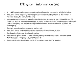 LTE system information (2/3)
• 3. SIB2 contains radio resource configuration information common for all UEs, including:
• The uplink carrier frequency and the uplink channel bandwidth (in terms of the number of
Resource Blocks, for example n25, n50)
• The Random Access Channel (RACH) configuration, which helps a UE start the random access
procedure, such as preamble information, transmit time in terms of frame and subframe number
(prach-ConfigInfo), and powerRampingParameters which indicates the initial Tx power and
ramping step.
• The paging configuration, such as the paging cycle
• The uplink power control configuration, such as P0-NominalPUSCH/PUCCH
• The Sounding Reference Signal configuration
• The Physical Uplink Control Channel (PUCCH) configuration to support the transmission of
ACK/NACK, scheduling requests, and CQI reports
• The Physical Uplink Shared Channel (PUSCH) configuration, such as hopping
 