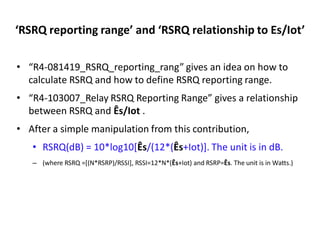 ‘RSRQ reporting range’ and ‘RSRQ relationship to Es/Iot’
• “R4-081419_RSRQ_reporting_rang” gives an idea on how to
calculate RSRQ and how to define RSRQ reporting range.
• “R4-103007_Relay RSRQ Reporting Range” gives a relationship
between RSRQ and Ês/Iot .
• After a simple manipulation from this contribution,
• RSRQ(dB) = 10*log10[Ês/(12*(Ês+Iot)]. The unit is in dB.
– (where RSRQ =[(N*RSRP)/RSSI], RSSI=12*N*(Ês+Iot) and RSRP=Ês. The unit is in Watts.)
 