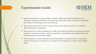 Experimental results
 Sensor networks have a large number of nodes, which may exceed hundreds or even
thousands. Security architectures developed for small scale ad hoc networks are infeasible
for resource-limited large scale sensor network.
 So research group will be able to connect all the sensor data in to cluster. It will help to
detect the power consumptions.
 Sensor networks exhibit comparatively stable communication patterns as opposed to ad hoc
networks. In ad hoc networks, nodes are assumed to communicate among themselves and
traffic patterns are reasonably random.
 On the contrary, in sensor networks most of the traffic is created as many-to-one nearly-
periodic transmission, as nodes have to report sensor readings to a central, more capable
node.
 