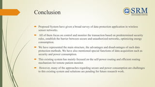 Conclusion
 Proposed System have given a broad survey of data protection application in wireless
sensor networks.
 All of them focus on control and monitor the transaction based on predetermined security
rules, establish the barrier between secure and unauthorized networks, optimizing energy
consumption.
 We have represented the main structure, the advantages and disadvantages of each data
protection methods. We have also mentioned special functions of data acquisition such as
security and power consumption.
 This existing system has mainly focused on the self-power routing and efficient routing
mechanism for remote patient monitor.
 However, many of the approaches regarding secure and power consumption are challenges
to this existing system and solutions are pending for future research work.
 