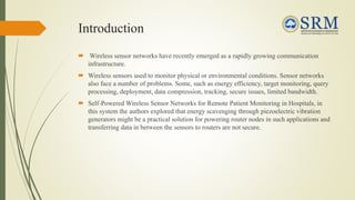 Introduction
 Wireless sensor networks have recently emerged as a rapidly growing communication
infrastructure.
 Wireless sensors used to monitor physical or environmental conditions. Sensor networks
also face a number of problems. Some, such as energy efficiency, target monitoring, query
processing, deployment, data compression, tracking, secure issues, limited bandwidth.
 Self-Powered Wireless Sensor Networks for Remote Patient Monitoring in Hospitals, in
this system the authors explored that energy scavenging through piezoelectric vibration
generators might be a practical solution for powering router nodes in such applications and
transferring data in between the sensors to routers are not secure.
 