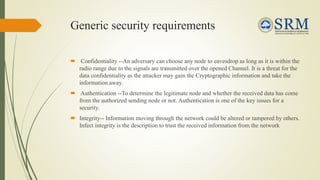 Generic security requirements
 Confidentiality --An adversary can choose any node to eavesdrop as long as it is within the
radio range due to the signals are transmitted over the opened Channel. It is a threat for the
data confidentiality as the attacker may gain the Cryptographic information and take the
information away.
 Authentication --To determine the legitimate node and whether the received data has come
from the authorized sending node or not. Authentication is one of the key issues for a
security.
 Integrity-- Information moving through the network could be altered or tampered by others.
Infect integrity is the description to trust the received information from the network
 