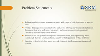 Problem Statements
 In Data Acquisition sensor networks encounter wide range of critical problems in security
tasks.
 Wireless data acquisition sensor networks are best for detecting environmental or chemical
threats over leap large scale zone, but security and power consumption issues could
completely negative impact on the system.
 Because of the low power consumptions, limited bandwidth, minor processing power.
Even though there are several problems, security is the big concern in these problems.
 Operating system for wireless sensor network systems is also less complex than general
systems
 