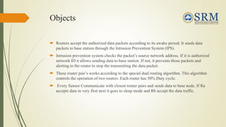 Objects
 Routers accept the authorized data packets according to its awake period. It sends data
packets to base station through the Intrusion Prevention System (IPS).
 Intrusion prevention system checks the packet’s source network address. If it is authorized
network ID it allows sending data to base station. If not, it prevents those packets and
alerting to the router to stop the transmitting the data packet.
 These router pair’s works according to the special dual routing algorithm. This algorithm
controls the operation of two routers. Each router has 50% Duty cycle.
 Every Sensor Communicate with closest router pairs and sends data to base node. If Ra
accepts data in very first next it goes to sleep mode and Rb accept the data traffic.
 