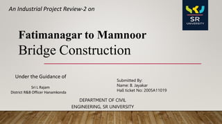 DEPARTMENT OF CIVIL
ENGINEERING, SR UNIVERSITY
Under the Guidance of
Sri L Rajam
District R&B Officer Hanamkonda
An Industrial Project Review-2 on
Submitted By:
Name: B. Jayakar
Hall ticket No: 2005A11019
Fatimanagar to Mamnoor
Bridge Construction
 