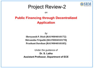 Project Review-2
on
Public Financing through Decentralized
Application
by
Shreyansh P. Dixit (RA19004010172)
Shivanshu Tripathi (RA19004010178)
Prashant Darshan (RA19004010185)
Under the guidance of
Dr. S. Latha
Assistant Professor, Department of ECE
 