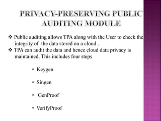  Public auditing allows TPA along with the User to check the
integrity of the data stored on a cloud .
 TPA can audit the data and hence cloud data privacy is
maintained. This includes four steps
• Keygen
• Singen
• GenProof
• VerifyProof
 