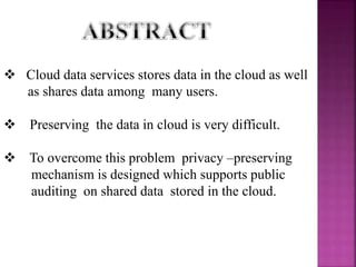  Cloud data services stores data in the cloud as well
as shares data among many users.
 Preserving the data in cloud is very difficult.
 To overcome this problem privacy –preserving
mechanism is designed which supports public
auditing on shared data stored in the cloud.
 