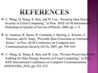  C. Wang, Q. Wang, K. Ren, and W. Lou, “Ensuring Data Storage
Security in Cloud Computing,” in Proc. IEEE/ACM International
Workshop on Quality of Service (IWQoS), 2009, pp. 1–9.
 G. Ateniese, R. Burns, R. Curtmola, J. Herring, L. Kissner, Z.
Peterson, and D. Song, “Provable Data Possession at Untrusted
Stores,” in Proc. ACM Conference on Computer and
Communications Security (CCS), 2007, pp. 598–610.
 C. Wang, Q. Wang, K. Ren, and W. Lou, “Privacy-Preserving Public
Auditing for Data Storage Security in Cloud Computing,” in Proc.
IEEE International Conference on Computer Communications
(INFOCOM), 2010, pp. 525–533.
 