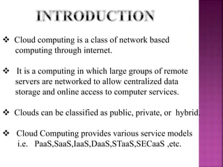  Cloud computing is a class of network based
computing through internet.
 It is a computing in which large groups of remote
servers are networked to allow centralized data
storage and online access to computer services.
 Clouds can be classified as public, private, or hybrid.
 Cloud Computing provides various service models
i.e. PaaS,SaaS,IaaS,DaaS,STaaS,SECaaS ,etc.
 
