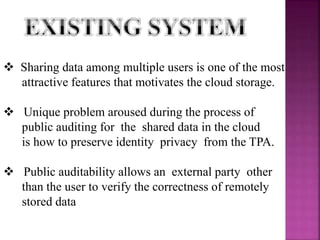  Sharing data among multiple users is one of the most
attractive features that motivates the cloud storage.
 Unique problem aroused during the process of
public auditing for the shared data in the cloud
is how to preserve identity privacy from the TPA.
 Public auditability allows an external party other
than the user to verify the correctness of remotely
stored data
 
