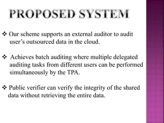  Our scheme supports an external auditor to audit
user’s outsourced data in the cloud.
 Achieves batch auditing where multiple delegated
auditing tasks from different users can be performed
simultaneously by the TPA.
 Public verifier can verify the integrity of the shared
data without retrieving the entire data.
 
