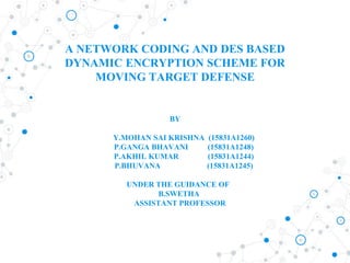 A NETWORK CODING AND DES BASED
DYNAMIC ENCRYPTION SCHEME FOR
MOVING TARGET DEFENSE
BY
Y.MOHAN SAI KRISHNA (15831A1260)
P.GANGA BHAVANI (15831A1248)
P.AKHIL KUMAR (15831A1244)
P.BHUVANA (15831A1245)
UNDER THE GUIDANCE OF
B.SWETHA
ASSISTANT PROFESSOR
 