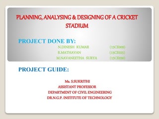 PLANNING, ANALYSING & DESIGNING OF A CRICKET
STADIUM
PROJECT DONE BY:
N.DINESH KUMAR (15CE009)
R.MATHAVAN (15CE025)
M.NAVANEETHA SURYA (15CE030)
PROJECT GUIDE:
Ms. S.SUKRITHI
ASSISTANT PROFESSOR
DEPARTMENT OF CIVIL ENGINEERING
DR.N.G.P. INSTITUTE OF TECHNOLOGY
 