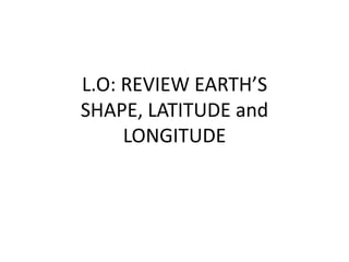 L.O: REVIEW EARTH’S
SHAPE, LATITUDE and
LONGITUDE
 