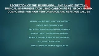 RECREATION OF THE SWARMANDAL AND AN ANCIENT TAMIL
MUSICAL INSTRUMENT YAZH USING CARBON FIBRE / EPOXY MATRIX
COMPOSITES FOR HIGH PERFORMANCE AND HERITAGE VALUES
AMAN CHAURE AND SAATWIK DIKSHIT
UNDER THE GUIDANCE OF
PROFESSOR PADMANABHAN KRISHNAN
DEPARTMENT OF MANUFACTURING
SCHOOL OF MECHANICAL ENGINEERING
VIT, VELLORE- 632014.
EMAIL: PADMANABHAN.K@VIT.AC.IN
 