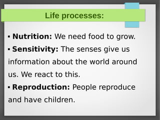 Life processes:
 Nutrition: We need food to grow.
 Sensitivity: The senses give us
information about the world around
us. We react to this.
 Reproduction: People reproduce
and have children.
 