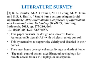 LITERATURE SURVEY
[7] R. A. Ramlee, M. A. Othman, M. H. Leong, M. M. Ismail
and S. S. S. Ranjit, "Smart home system using android
application," 2013 International Conference of Information
and Communication Technology (ICoICT), Bandung,
Indonesia, 2013, pp. 277-280, doi:
10.1109/ICoICT.2013.6574587.
• This paper presents the design of a low-cost Home
Automation System (HAS) with wireless remote control.
• This system aims to support the elderly and disabled in their
homes.
• The smart home concept enhances living standards at home
• The main control system uses Bluetooth technology for
remote access from a PC, laptop, or smartphone.
 